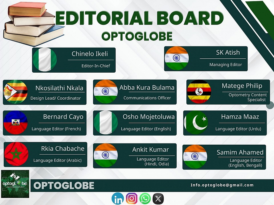 THE OPTOGLOBE EDITORIAL BOARD Here are the OPTOGLOBE editorial board members and their portfolio 1. Chinelo Ikeli (Nigeria)- Editor-in-chief 2. SK Atish (India)- Managing Editor3. Matege Philip (Uganda)- Optometry Content Specialist 4. Abba Kura Bulama (India)- Communications Officer5. Nkosilatha Nkala (Zimbabwe)- Design Lead/Coordinator 6. Ankit Kumar (India)- Language Editor (Hindi, Odia)7. Bernard Cayo (Haiti)- Language Editor (French)8. Hamza Maaz (Pakistan)- Language Editor (Urdu)9. Osho Mojetoluwa Grace (Nigeria)- Language Editor(English)10. Rkia Chabache (Morocco) - Language Editor(Arabic)11. Samim Ahamed (India)- Language Editor (English, Bengali)